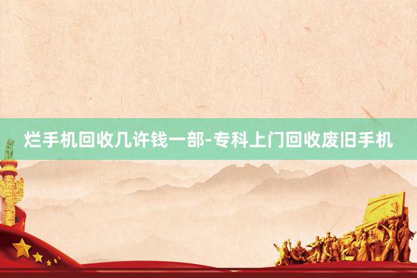 烂手机回收几许钱一部-专科上门回收废旧手机